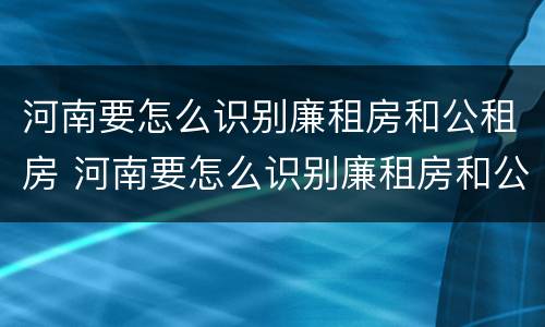 河南要怎么识别廉租房和公租房 河南要怎么识别廉租房和公租房呢