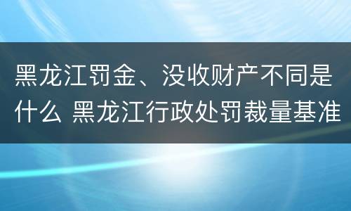 黑龙江罚金、没收财产不同是什么 黑龙江行政处罚裁量基准