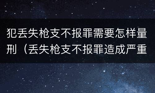 犯丢失枪支不报罪需要怎样量刑（丢失枪支不报罪造成严重后果）