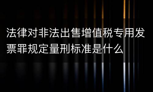 法律对非法出售增值税专用发票罪规定量刑标准是什么