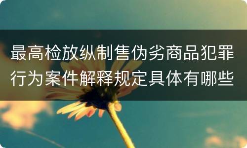 最高检放纵制售伪劣商品犯罪行为案件解释规定具体有哪些主要内容