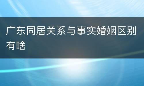 广东同居关系与事实婚姻区别有啥