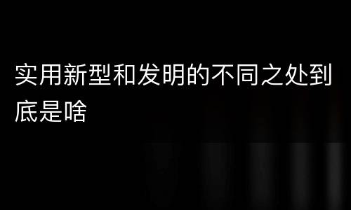 实用新型和发明的不同之处到底是啥