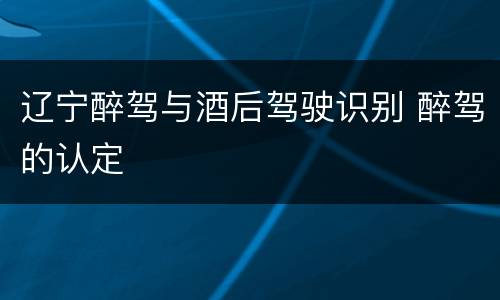 辽宁醉驾与酒后驾驶识别 醉驾的认定