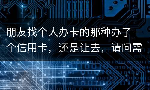朋友找个人办卡的那种办了一个信用卡，还是让去，请问需要负什么职责问题严重吗