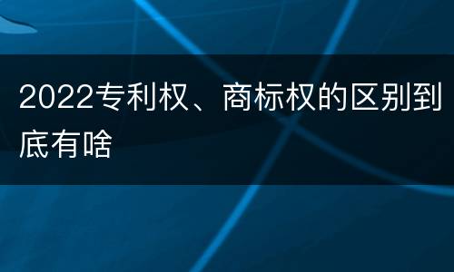 2022专利权、商标权的区别到底有啥