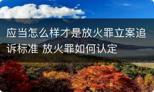 应当怎么样才是放火罪立案追诉标准 放火罪如何认定