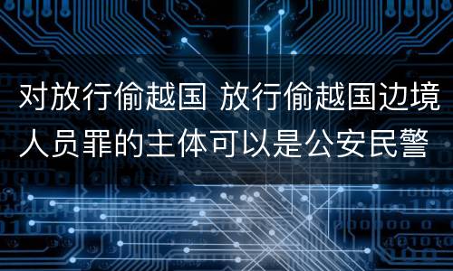 对放行偷越国 放行偷越国边境人员罪的主体可以是公安民警吗