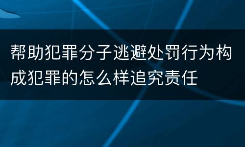 帮助犯罪分子逃避处罚行为构成犯罪的怎么样追究责任