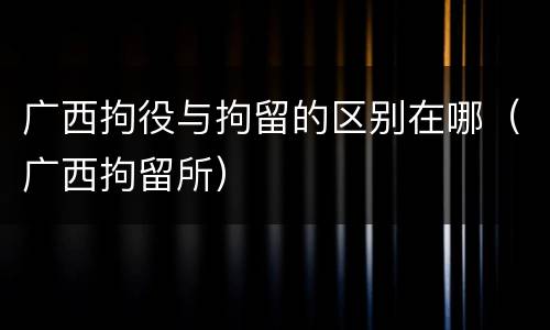 广西拘役与拘留的区别在哪（广西拘留所）