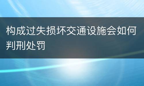 构成过失损坏交通设施会如何判刑处罚