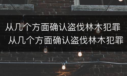 从几个方面确认盗伐林木犯罪 从几个方面确认盗伐林木犯罪行为