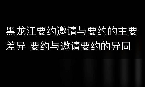 黑龙江要约邀请与要约的主要差异 要约与邀请要约的异同