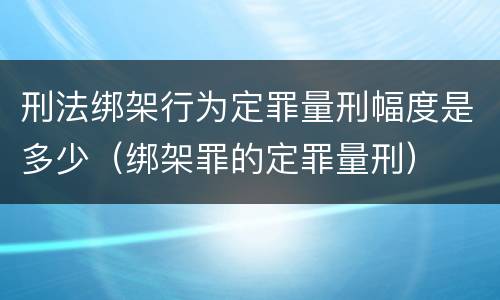 刑法绑架行为定罪量刑幅度是多少（绑架罪的定罪量刑）