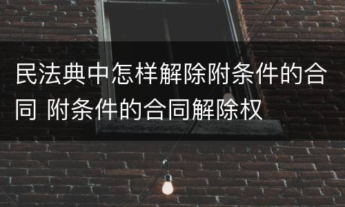 民法典中怎样解除附条件的合同 附条件的合同解除权