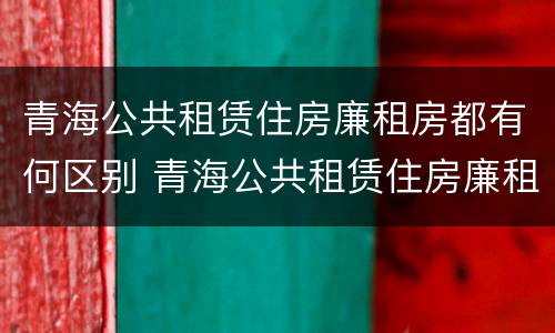 青海公共租赁住房廉租房都有何区别 青海公共租赁住房廉租房都有何区别呢