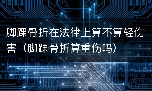 脚踝骨折在法律上算不算轻伤害（脚踝骨折算重伤吗）