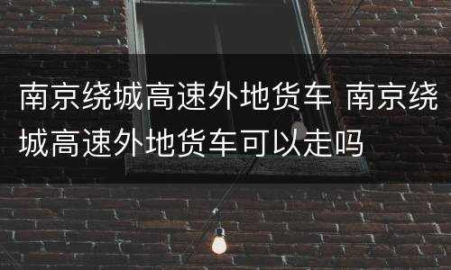 南京绕城高速外地货车 南京绕城高速外地货车可以走吗