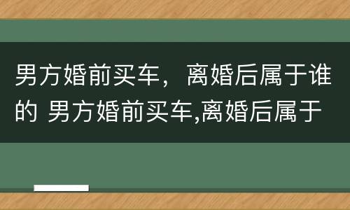 男方婚前买车，离婚后属于谁的 男方婚前买车,离婚后属于谁的财产