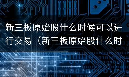 新三板原始股什么时候可以进行交易（新三板原始股什么时候可以进行交易啊）
