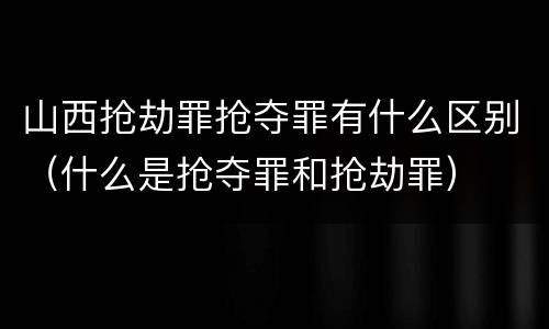 山西抢劫罪抢夺罪有什么区别（什么是抢夺罪和抢劫罪）
