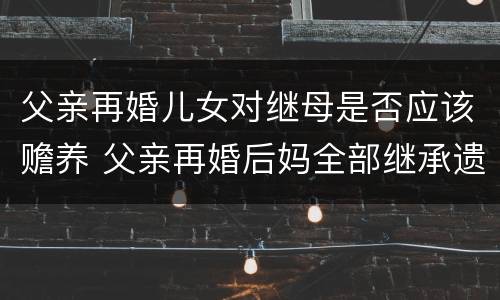 父亲再婚儿女对继母是否应该赡养 父亲再婚后妈全部继承遗产吗