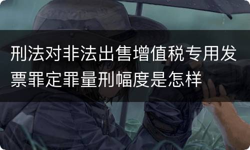 刑法对非法出售增值税专用发票罪定罪量刑幅度是怎样