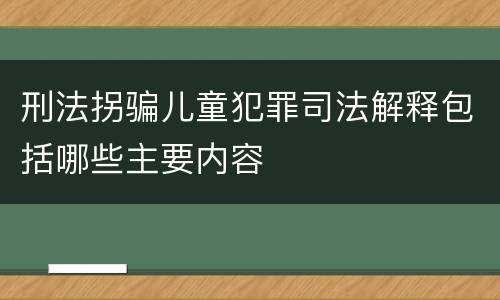 刑法拐骗儿童犯罪司法解释包括哪些主要内容