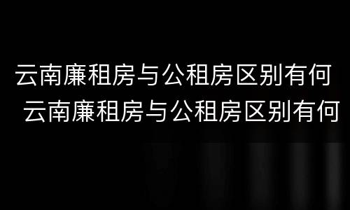 云南廉租房与公租房区别有何 云南廉租房与公租房区别有何不同