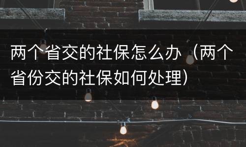 两个省交的社保怎么办（两个省份交的社保如何处理）