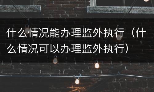 什么情况能办理监外执行（什么情况可以办理监外执行）