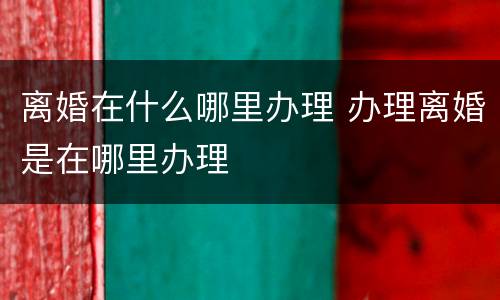 离婚在什么哪里办理 办理离婚是在哪里办理