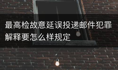 最高检故意延误投递邮件犯罪解释要怎么样规定