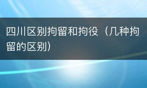四川区别拘留和拘役（几种拘留的区别）