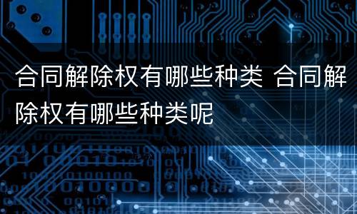 合同解除权有哪些种类 合同解除权有哪些种类呢