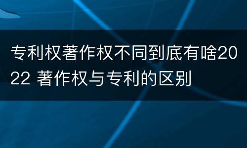 专利权著作权不同到底有啥2022 著作权与专利的区别