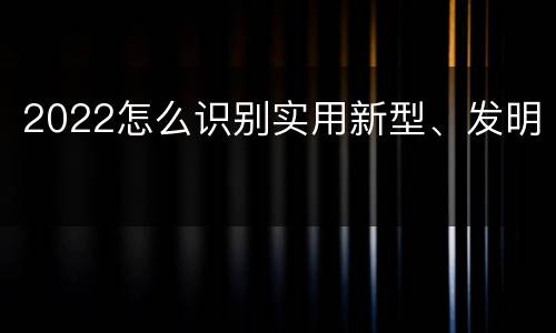 2022怎么识别实用新型、发明