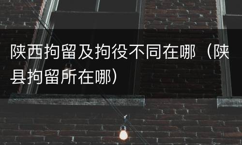 陕西拘留及拘役不同在哪（陕县拘留所在哪）