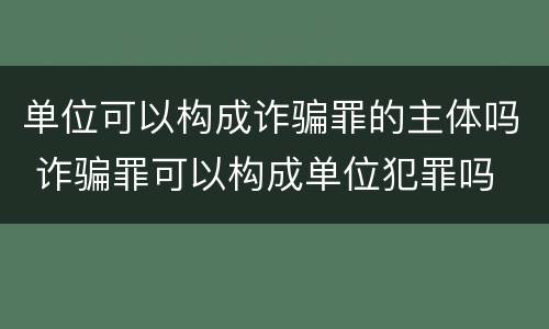 单位可以构成诈骗罪的主体吗 诈骗罪可以构成单位犯罪吗