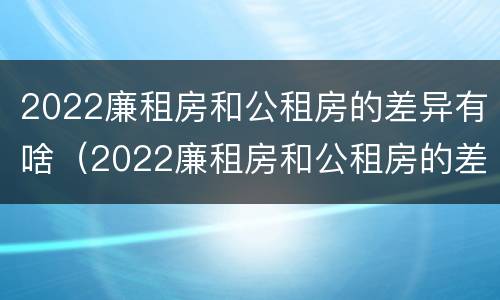 2022廉租房和公租房的差异有啥（2022廉租房和公租房的差异有啥呢）