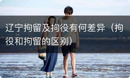 辽宁拘留及拘役有何差异（拘役和拘留的区别）