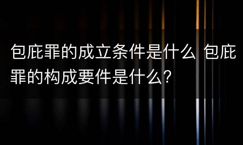 包庇罪的成立条件是什么 包庇罪的构成要件是什么?