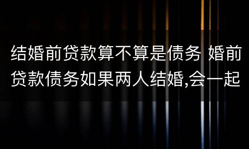 结婚前贷款算不算是债务 婚前贷款债务如果两人结婚,会一起承担吗?