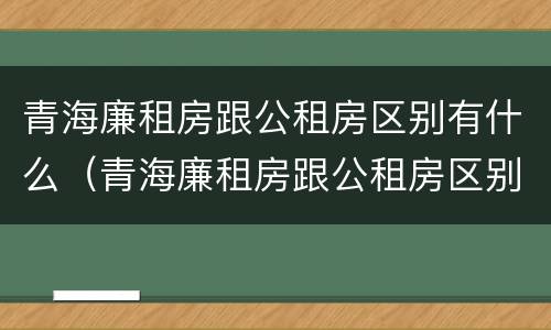 青海廉租房跟公租房区别有什么（青海廉租房跟公租房区别有什么不同）