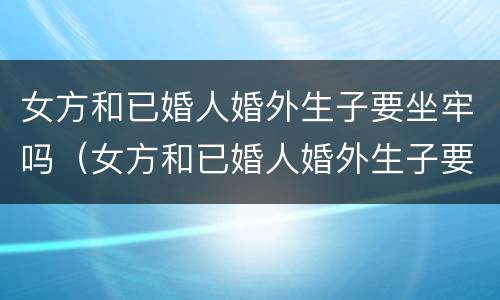 女方和已婚人婚外生子要坐牢吗（女方和已婚人婚外生子要坐牢吗知乎）