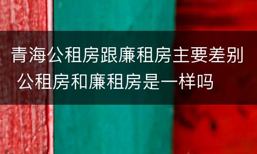 青海公租房跟廉租房主要差别 公租房和廉租房是一样吗