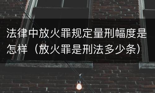 法律中放火罪规定量刑幅度是怎样（放火罪是刑法多少条）