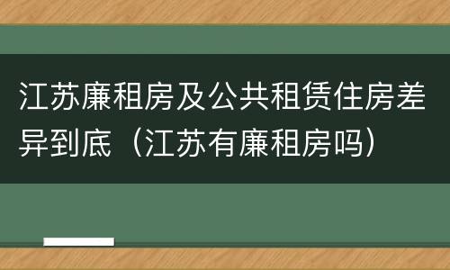 江苏廉租房及公共租赁住房差异到底（江苏有廉租房吗）