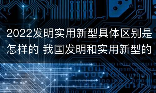 2022发明实用新型具体区别是怎样的 我国发明和实用新型的标准