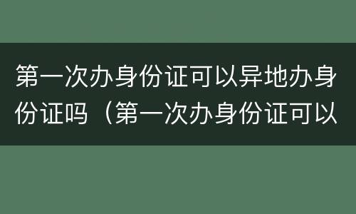 第一次办身份证可以异地办身份证吗（第一次办身份证可以在异地办理身份证吗）